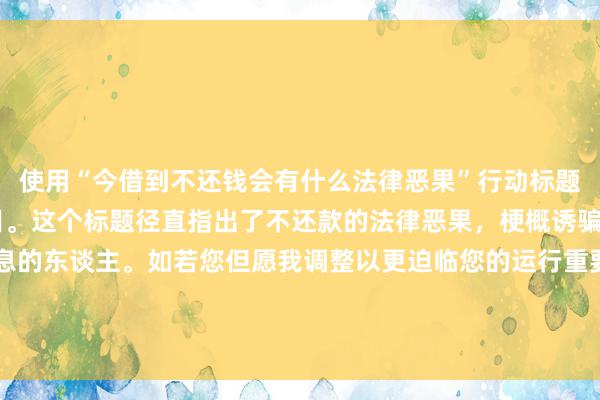 使用“今借到不还钱会有什么法律恶果”行动标题，适合20字以内的条目。这个标题径直指出了不还款的法律恶果，梗概诱骗那些寻找相干法律信息的东谈主。如若您但愿我调整以更迫临您的运行重要词，不错探讨：“今借到不还钱：可能濒临的恶果”。这么既包含了您的重要词，又终端了标题的长度。